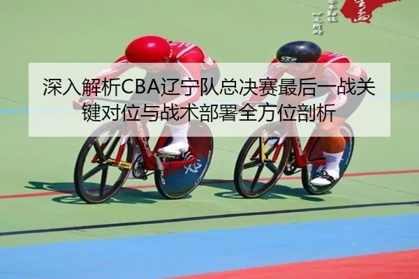 深入解析CBA辽宁队总决赛最后一战关键对位与战术部署全方位剖析